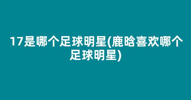 17是哪个足球明星(鹿晗喜欢哪个足球明星)