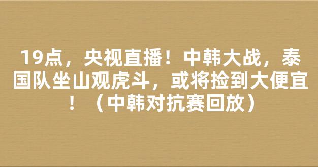 19点，央视直播！中韩大战，泰国队坐山观虎斗，或将捡到大便宜！（中韩对抗赛回放）