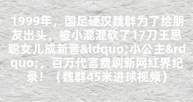 1999年，国足硬汉魏群为了给朋友出头，被小混混砍了17刀王思聪女儿成新晋“小公主”，百万代言费刷新网红界纪录！（魏群45米进球视频）