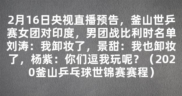 2月16日央视直播预告，釜山世乒赛女团对印度，男团战比利时名单刘涛：我卸妆了，景甜：我也卸妆了，杨紫：你们逗我玩呢？（2020釜山乒乓球世锦赛赛程）