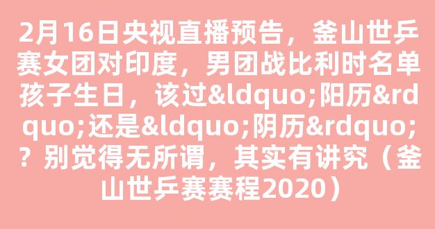 2月16日央视直播预告，釜山世乒赛女团对印度，男团战比利时名单孩子生日，该过“阳历”还是“阴历”？别觉得无所谓，其实有讲究（釜山世乒赛赛程2020）