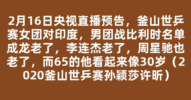 2月16日央视直播预告，釜山世乒赛女团对印度，男团战比利时名单成龙老了，李连杰老了，周星驰也老了，而65的他看起来像30岁（2020釜山世乒赛孙颖莎许昕）