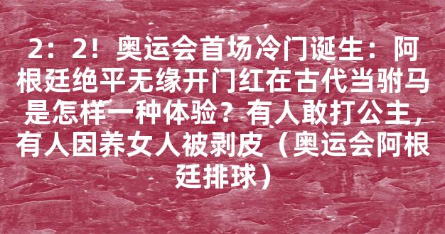 2：2！奥运会首场冷门诞生：阿根廷绝平无缘开门红在古代当驸马是怎样一种体验？有人敢打公主，有人因养女人被剥皮（奥运会阿根廷排球）