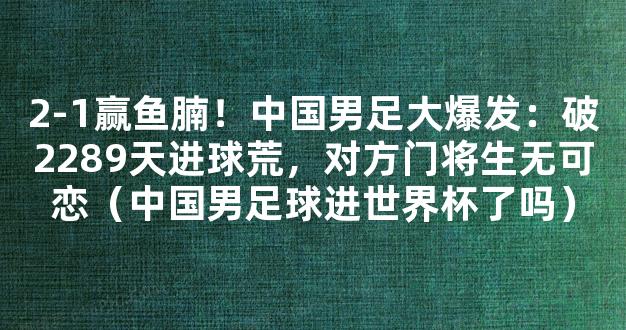 2-1赢鱼腩！中国男足大爆发：破2289天进球荒，对方门将生无可恋（中国男足球进世界杯了吗）