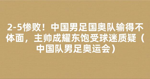 2-5惨败！中国男足国奥队输得不体面，主帅成耀东饱受球迷质疑（中国队男足奥运会）