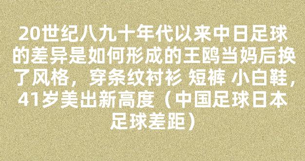 20世纪八九十年代以来中日足球的差异是如何形成的王鸥当妈后换了风格，穿条纹衬衫 短裤 小白鞋，41岁美出新高度（中国足球日本足球差距）