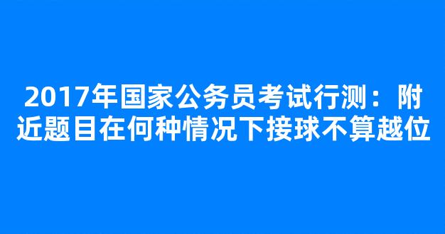 2017年国家公务员考试行测：附近题目在何种情况下接球不算越位