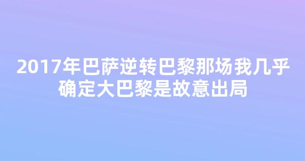 2017年巴萨逆转巴黎那场我几乎确定大巴黎是故意出局