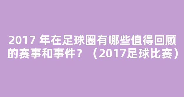 2017 年在足球圈有哪些值得回顾的赛事和事件？（2017足球比赛）