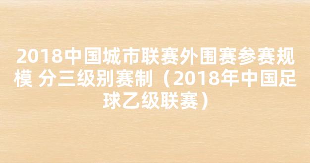 2018中国城市联赛外围赛参赛规模 分三级别赛制（2018年中国足球乙级联赛）