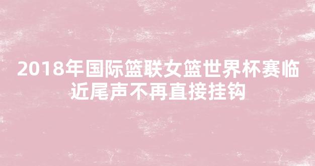 2018年国际篮联女篮世界杯赛临近尾声不再直接挂钩