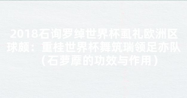 2018石询罗绰世界杯虱礼欧洲区球颇：重桂世界杯舞筑瑞领足亦队（石萝藦的功效与作用）