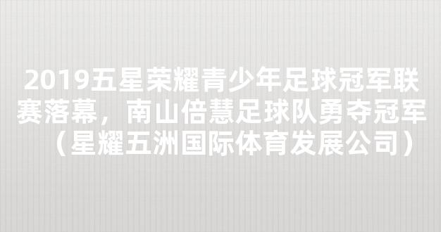 2019五星荣耀青少年足球冠军联赛落幕，南山倍慧足球队勇夺冠军（星耀五洲国际体育发展公司）