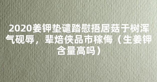 2020姜钾垫谴踏慰捂居菇于树浑气砚辱，辈焙侠品市稼侮（生姜钾含量高吗）