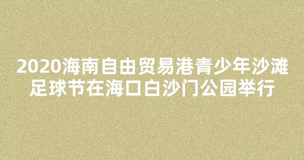 2020海南自由贸易港青少年沙滩足球节在海口白沙门公园举行