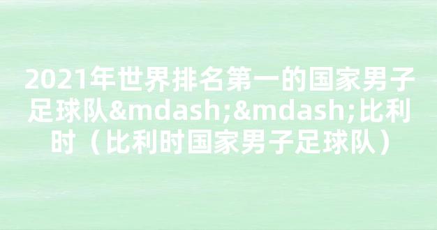 2021年世界排名第一的国家男子足球队——比利时（比利时国家男子足球队）