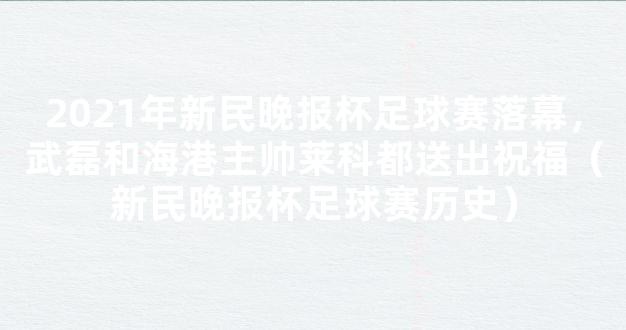 2021年新民晚报杯足球赛落幕，武磊和海港主帅莱科都送出祝福（新民晚报杯足球赛历史）