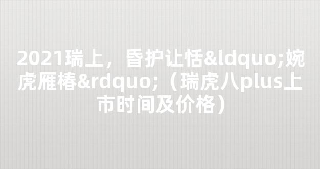 2021瑞上，昏护让恬“婉虎雁椿”（瑞虎八plus上市时间及价格）