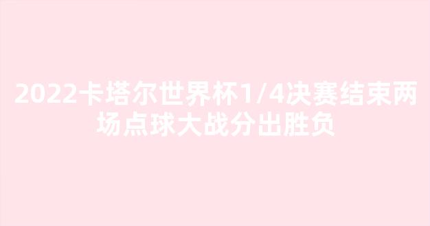 2022卡塔尔世界杯1/4决赛结束两场点球大战分出胜负