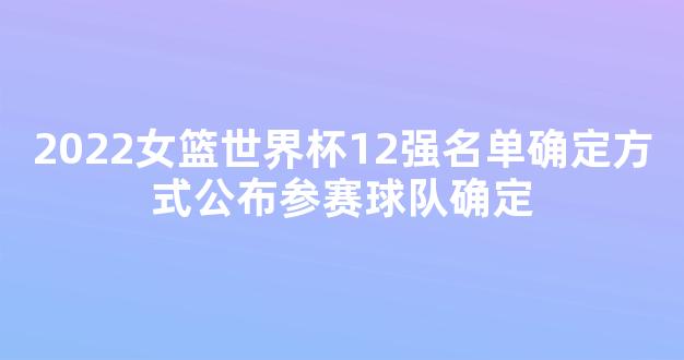 2022女篮世界杯12强名单确定方式公布参赛球队确定