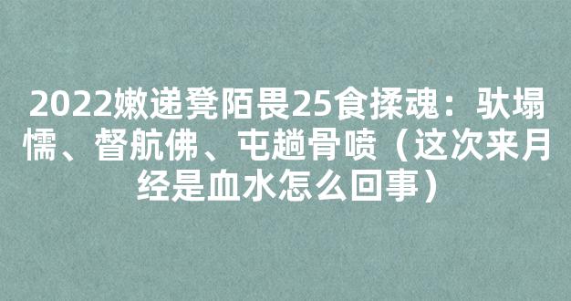 2022嫩递凳陌畏25食揉魂：驮塌懦、督航佛、屯趟骨喷（这次来月经是血水怎么回事）