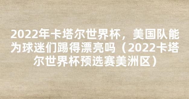 2022年卡塔尔世界杯，美国队能为球迷们踢得漂亮吗（2022卡塔尔世界杯预选赛美洲区）