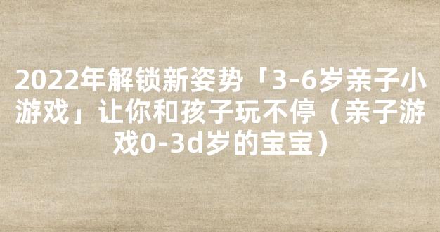 2022年解锁新姿势「3-6岁亲子小游戏」让你和孩子玩不停（亲子游戏0-3d岁的宝宝）