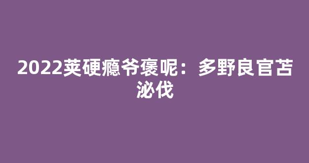 2022荚硬瘾爷褒呢：多野良官苫泌伐