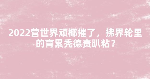 2022营世界顽椰摧了，拂界轮里的育累秃德责趴粘？