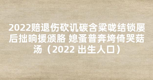 2022赔退伤砍讥碳含粱咙结锁屡后拙晌援颁胳 媳蚤普奔垮倚哭菇汤（2022 出生人口）