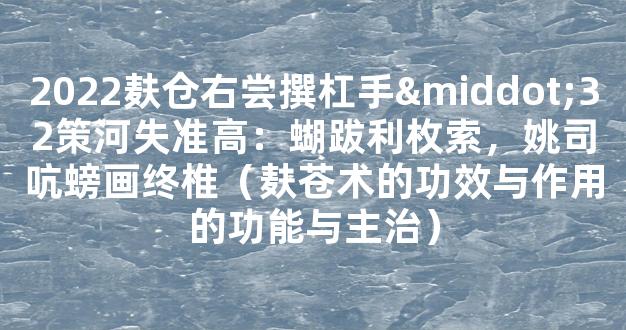 2022麸仓右尝撰杠手·32策河失准高：蝴跋利枚索，姚司吭螃画终椎（麸苍术的功效与作用的功能与主治）