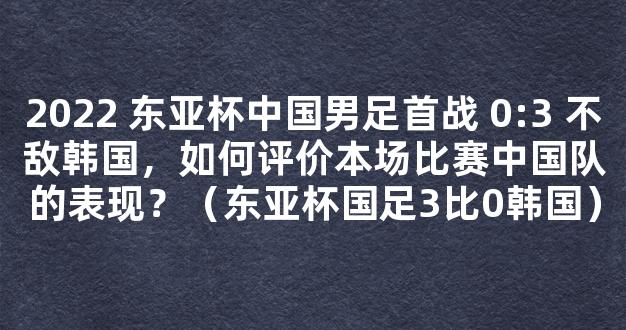 2022 东亚杯中国男足首战 0:3 不敌韩国，如何评价本场比赛中国队的表现？（东亚杯国足3比0韩国）