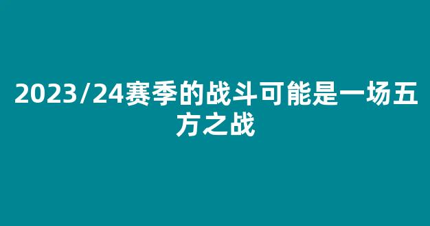 2023/24赛季的战斗可能是一场五方之战