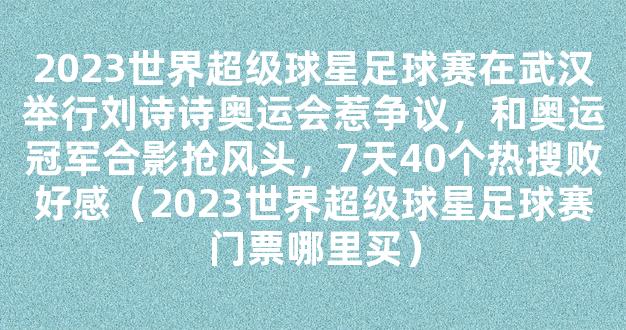 2023世界超级球星足球赛在武汉举行刘诗诗奥运会惹争议，和奥运冠军合影抢风头，7天40个热搜败好感（2023世界超级球星足球赛门票哪里买）