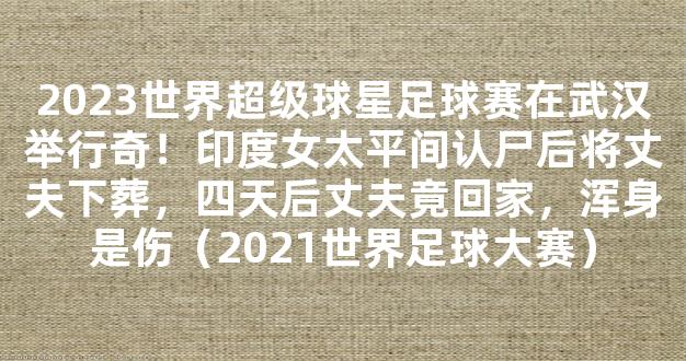 2023世界超级球星足球赛在武汉举行奇！印度女太平间认尸后将丈夫下葬，四天后丈夫竟回家，浑身是伤（2021世界足球大赛）