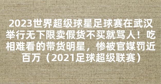 2023世界超级球星足球赛在武汉举行无下限卖假货不买就骂人！吃相难看的带货明星，惨被官媒罚近百万（2021足球超级联赛）