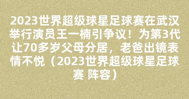 2023世界超级球星足球赛在武汉举行演员王一楠引争议！为第3代让70多岁父母分居，老爸出镜表情不悦（2023世界超级球星足球赛 阵容）