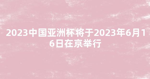 2023中国亚洲杯将于2023年6月16日在京举行