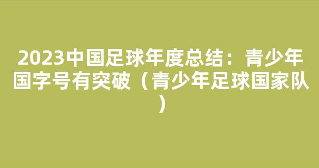 2023中国足球年度总结：青少年国字号有突破（青少年足球国家队）