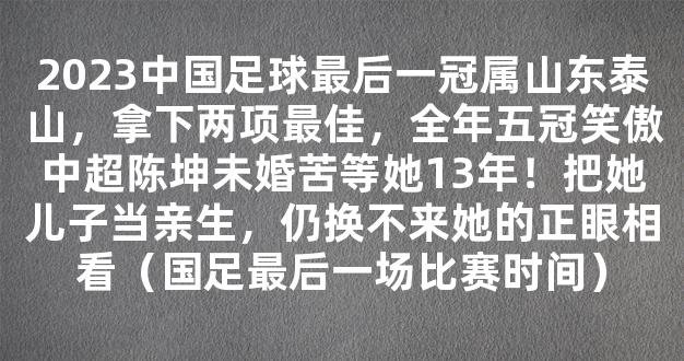 2023中国足球最后一冠属山东泰山，拿下两项最佳，全年五冠笑傲中超陈坤未婚苦等她13年！把她儿子当亲生，仍换不来她的正眼相看（国足最后一场比赛时间）