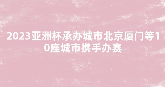 2023亚洲杯承办城市北京厦门等10座城市携手办赛