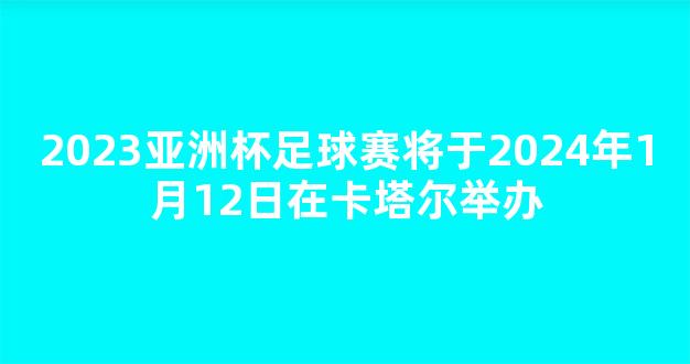 2023亚洲杯足球赛将于2024年1月12日在卡塔尔举办