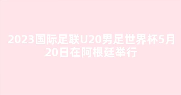 2023国际足联U20男足世界杯5月20日在阿根廷举行