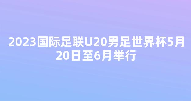 2023国际足联U20男足世界杯5月20日至6月举行