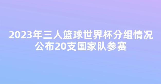 2023年三人篮球世界杯分组情况公布20支国家队参赛