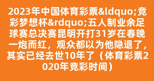 2023年中国体育彩票“竞彩梦想杯”五人制业余足球赛总决赛昆明开打31岁在春晚一炮而红，观众都以为他隐退了，其实已经去世10年了（体育彩票2020年竞彩时间）