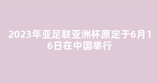 2023年亚足联亚洲杯原定于6月16日在中国举行