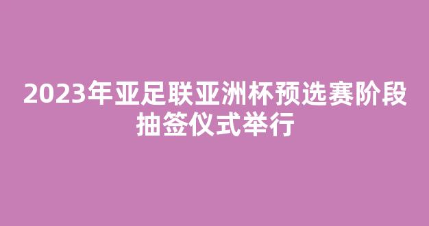 2023年亚足联亚洲杯预选赛阶段抽签仪式举行