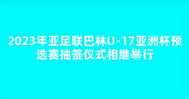 2023年亚足联巴林U-17亚洲杯预选赛抽签仪式相继举行