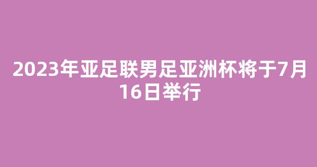 2023年亚足联男足亚洲杯将于7月16日举行